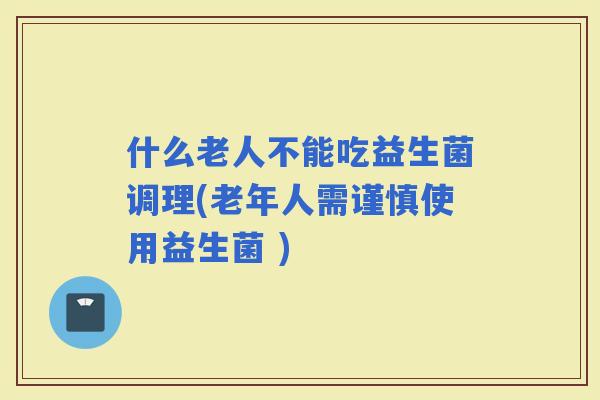 什么老人不能吃益生菌调理(老年人需谨慎使用益生菌 )