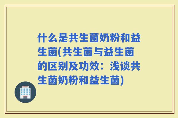 什么是共生菌奶粉和益生菌(共生菌与益生菌的区别及功效：浅谈共生菌奶粉和益生菌)