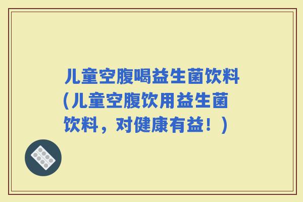 儿童空腹喝益生菌饮料(儿童空腹饮用益生菌饮料，对健康有益！)