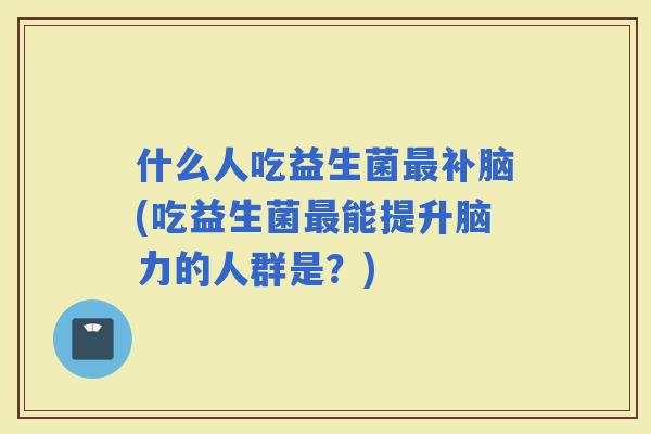 什么人吃益生菌补脑(吃益生菌能提升脑力的人群是？)