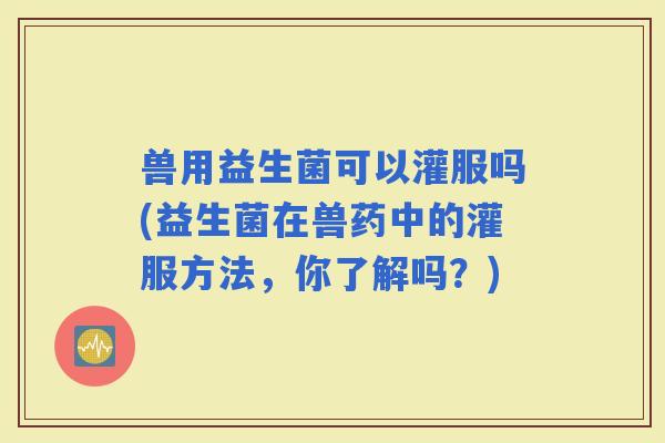 兽用益生菌可以灌服吗(益生菌在兽药中的灌服方法，你了解吗？)
