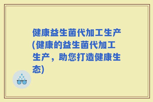 健康益生菌代加工生产(健康的益生菌代加工生产，助您打造健康生态)