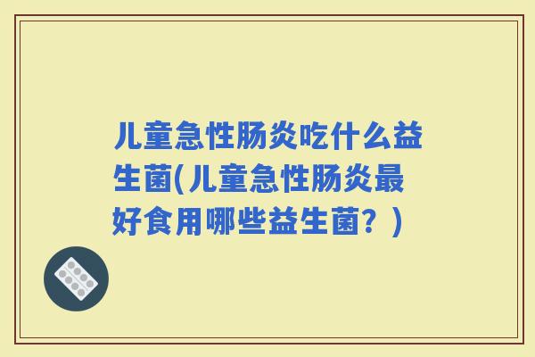 儿童急性吃什么益生菌(儿童急性好食用哪些益生菌？)