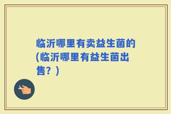 临沂哪里有卖益生菌的(临沂哪里有益生菌出售？)