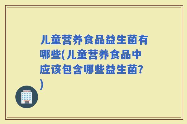 儿童营养食品益生菌有哪些(儿童营养食品中应该包含哪些益生菌？)