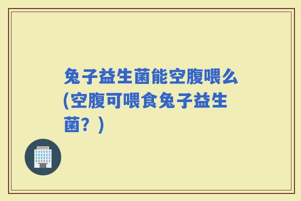 兔子益生菌能空腹喂么(空腹可喂食兔子益生菌？)