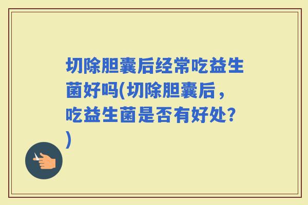切除胆囊后经常吃益生菌好吗(切除胆囊后，吃益生菌是否有好处？)