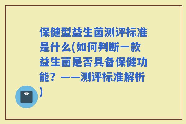 保健型益生菌测评标准是什么(如何判断一款益生菌是否具备保健功能？——测评标准解析)