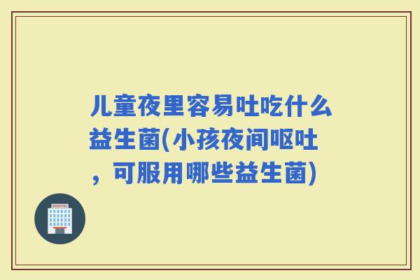 儿童夜里容易吐吃什么益生菌(小孩夜间，可服用哪些益生菌)