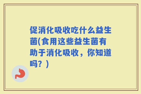 促消化吸收吃什么益生菌(食用这些益生菌有助于消化吸收，你知道吗？)