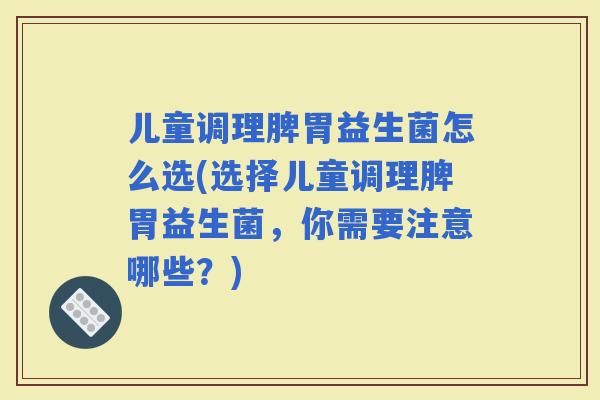 儿童调理脾胃益生菌怎么选(选择儿童调理脾胃益生菌，你需要注意哪些？)