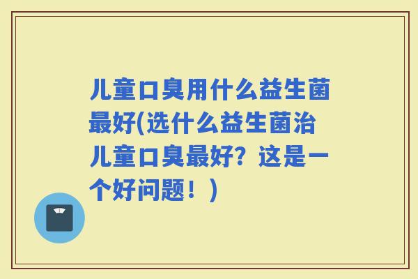儿童用什么益生菌好(选什么益生菌儿童好？这是一个好问题！)