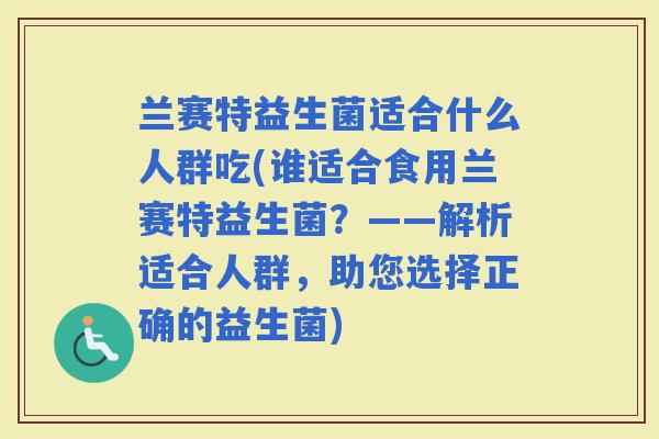 兰赛特益生菌适合什么人群吃(谁适合食用兰赛特益生菌？——解析适合人群，助您选择正确的益生菌)
