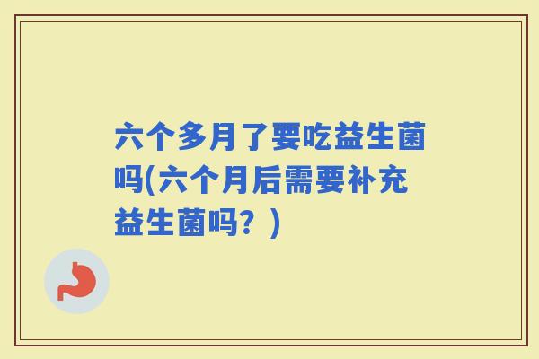 六个多月了要吃益生菌吗(六个月后需要补充益生菌吗？)
