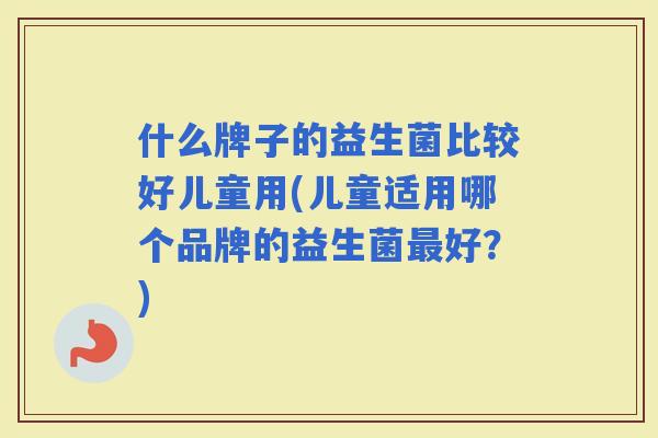 什么牌子的益生菌比较好儿童用(儿童适用哪个品牌的益生菌好？)