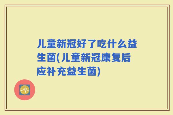 儿童新冠好了吃什么益生菌(儿童新冠康复后应补充益生菌)