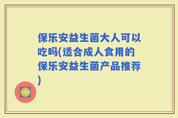 保乐安益生菌大人可以吃吗(适合成人食用的保乐安益生菌产品推荐)