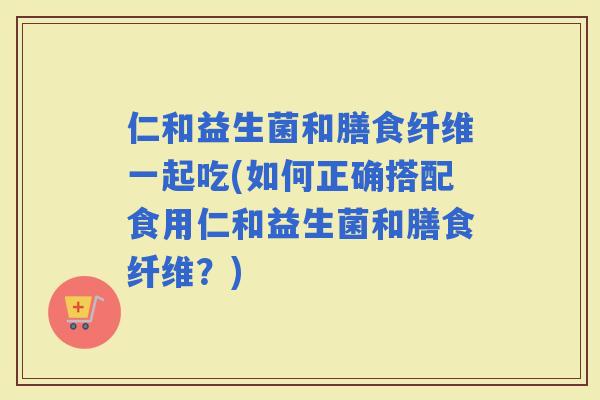 仁和益生菌和膳食纤维一起吃(如何正确搭配食用仁和益生菌和膳食纤维？)