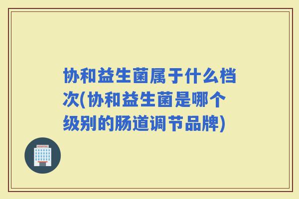 协和益生菌属于什么档次(协和益生菌是哪个级别的肠道调节品牌)