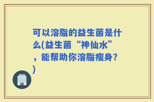 可以溶脂的益生菌是什么(益生菌“神仙水”，能帮助你溶脂瘦身？)