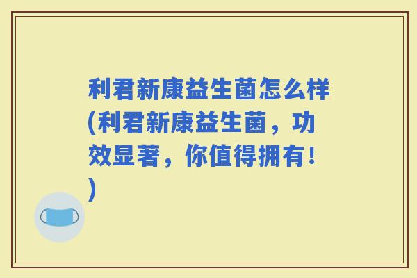 利君新康益生菌怎么样(利君新康益生菌，功效显著，你值得拥有！)