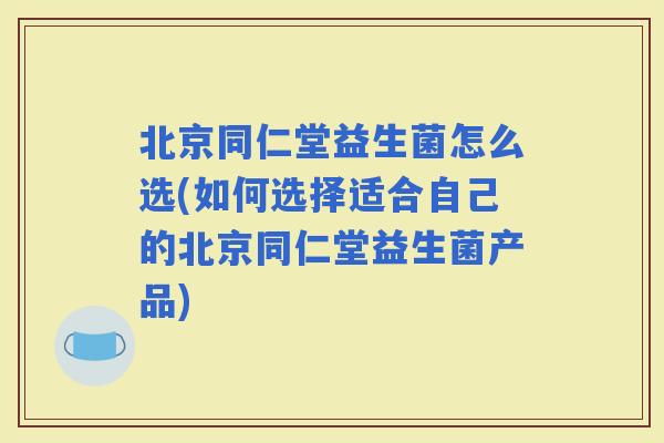 北京同仁堂益生菌怎么选(如何选择适合自己的北京同仁堂益生菌产品)