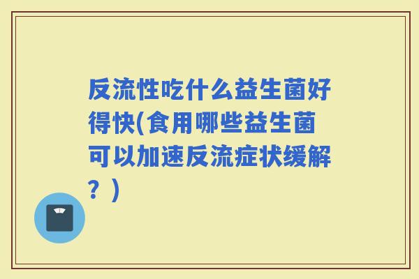 反流性吃什么益生菌好得快(食用哪些益生菌可以加速反流症状缓解？)