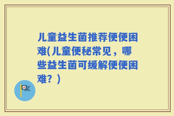 儿童益生菌推荐便便困难(儿童常见，哪些益生菌可缓解便便困难？)
