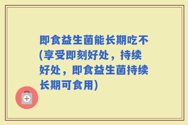 即食益生菌能长期吃不(享受即刻好处，持续好处，即食益生菌持续长期可食用)