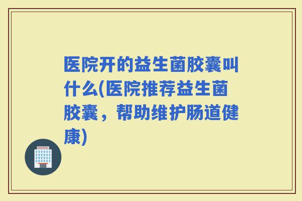 医院开的益生菌胶囊叫什么(医院推荐益生菌胶囊，帮助维护肠道健康)