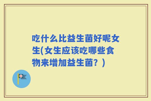 吃什么比益生菌好呢女生(女生应该吃哪些食物来增加益生菌？)