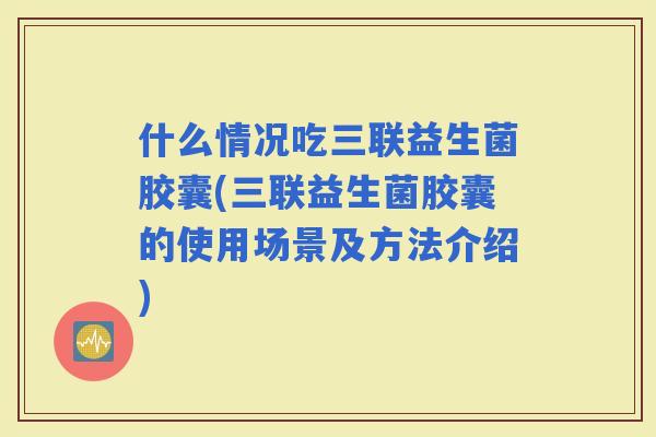 什么情况吃三联益生菌胶囊(三联益生菌胶囊的使用场景及方法介绍)