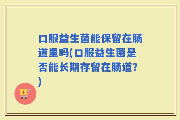 口服益生菌能保留在肠道里吗(口服益生菌是否能长期存留在肠道？)