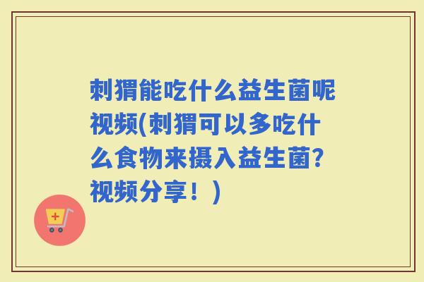 刺猬能吃什么益生菌呢视频(刺猬可以多吃什么食物来摄入益生菌？视频分享！)