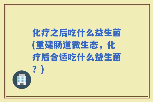 之后吃什么益生菌(重建肠道微生态，后合适吃什么益生菌？)