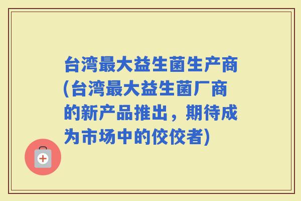 台湾大益生菌生产商(台湾大益生菌厂商的新产品推出，期待成为市场中的佼佼者)