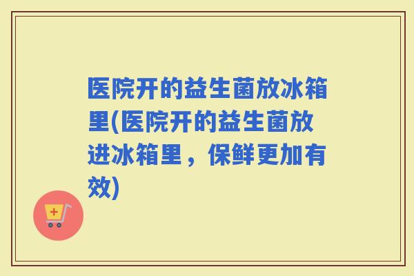 医院开的益生菌放冰箱里(医院开的益生菌放进冰箱里，保鲜更加有效)