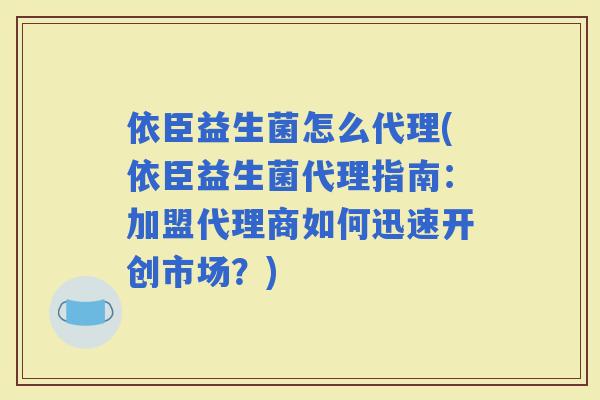 依臣益生菌怎么代理(依臣益生菌代理指南：加盟代理商如何迅速开创市场？)