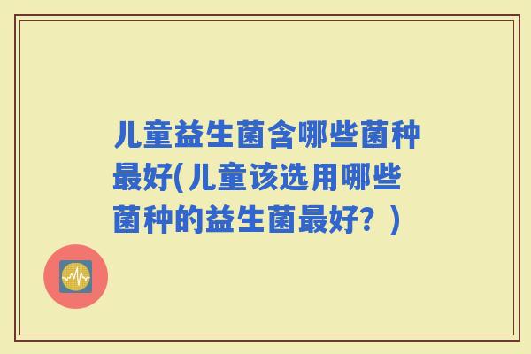 儿童益生菌含哪些菌种好(儿童该选用哪些菌种的益生菌好？)
