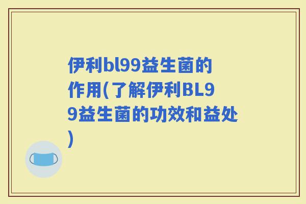 伊利bl99益生菌的作用(了解伊利BL99益生菌的功效和益处)