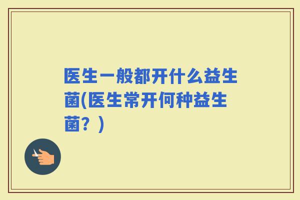 医生一般都开什么益生菌(医生常开何种益生菌？)