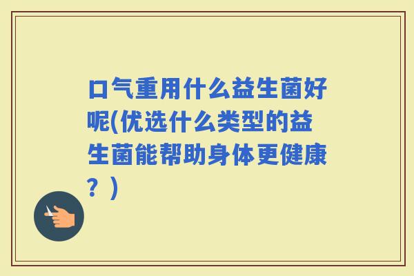 口气重用什么益生菌好呢(优选什么类型的益生菌能帮助身体更健康？)