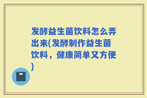 发酵益生菌饮料怎么弄出来(发酵制作益生菌饮料，健康简单又方便)