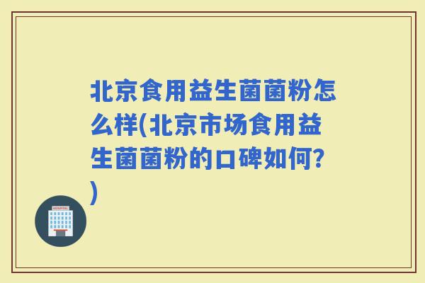 北京食用益生菌菌粉怎么样(北京市场食用益生菌菌粉的口碑如何？)