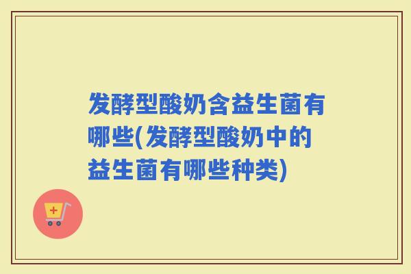发酵型酸奶含益生菌有哪些(发酵型酸奶中的益生菌有哪些种类)