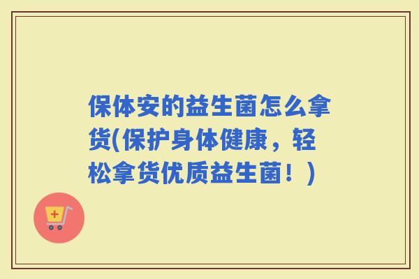 保体安的益生菌怎么拿货(保护身体健康，轻松拿货优质益生菌！)