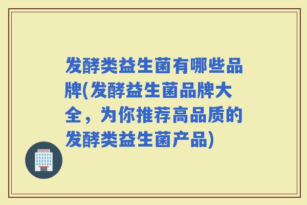 发酵类益生菌有哪些品牌(发酵益生菌品牌大全，为你推荐高品质的发酵类益生菌产品)