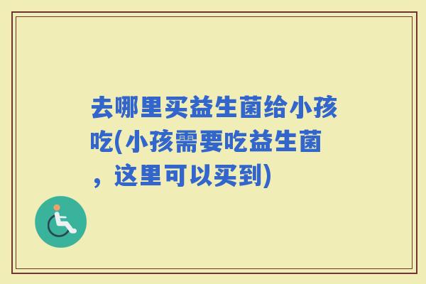 去哪里买益生菌给小孩吃(小孩需要吃益生菌，这里可以买到)