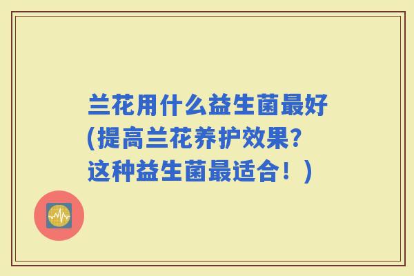 兰花用什么益生菌好(提高兰花养护效果？这种益生菌适合！)