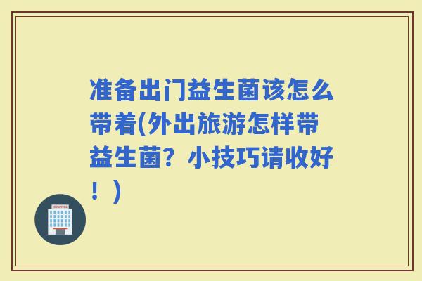 准备出门益生菌该怎么带着(外出旅游怎样带益生菌？小技巧请收好！)